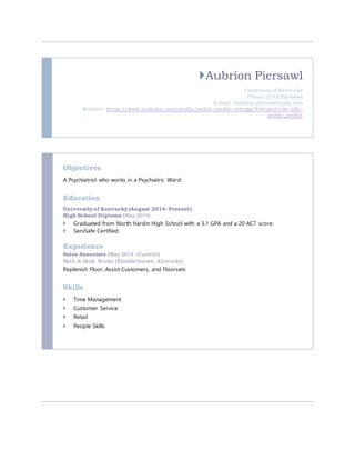 Aubrion Piersawl 
University of Kentucky 
Phone: (270)300-6646 
E-mail: Aubrion.piersawl@uky.edu 
Website: https://www.linkedin.com/profile/public-profile-settings?trk=prof-edit-edit-public_ 
profile 
Objectives 
A Psychiatrist who works in a Psychiatric Ward. 
Education 
University of Kentucky (August 2014- Present) 
High School Diploma (May 2014) 
 Graduated from North Hardin High School with a 3.1 GPA and a 20 ACT score. 
 ServSafe Certified. 
Experience 
Sales Associate (May 2014 –Current) 
Bath & Body Works (Elizabethtown, Kentucky) 
Replenish Floor, Assist Customers, and Floorsets 
Skills 
 Time Management 
 Customer Service 
 Retail 
 People Skills 
