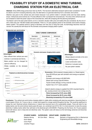 FEASIBILITY STUDY OF A DOMESTIC WIND TURBINE,
CHARGING STATION FOR AN ELECTRICAL CAR
Description Horizontal axis Vertical axis
Wind speed, u [m/s] 9.89 9.89
Efficiency, η [%] 59 42
Area, A [m²] 28.27 42.36
Power, P [kW] 10 10
WIND TURBINE COMPARISON
Advantages:
 Always aligned correctly to the wind.
 Low starting torque.
 Lower construction costs.
 Performs in turbulent winds.
 No yaw system needed.
Advantages:
 More efficient than vertical axis wind
turbines in commercial wind farms.
 Blade position can be changed for
optimum efficiency.
 Widely available on the domestic
market.
Horizontal axis wind turbine Vertical axis wind turbine
Wind turbine
€20,000
10kW
Charging station
free
16A, 220V
Nissan leaf
24kWh Li-ion
battery
€21,490
66.2Ah, 364.8v
Inverter
€1,389
4.2kW
Domestic dwelling
Single phase
220V
National grid
220V
Sell or store?
Battery Bank(2)
€12,100
7500Ah
Interval meter
Free
Domestic wind power charging station system
Abstract: Since 2008 energy prices have risen by 49.6%. This has led to alternative transport options been considered. To shel-
ter electric cars from increasing electricity costs, the alternative is to generate electricity from a domestic wind turbine.
Attention was given to the vertical axis wind turbine because it can perform better in turbulent winds and has lower starting
torque. Vertical axis wind turbines are 17% less efficient to their counterpart the horizontal axis. The area of the vertical axis can
be increased to match the power output of the horizontal axis, while still complying with the planning exemptions.
The Nissan Leaf is the best suited electric car for a domestic situation after price and battery life was considered. By the end of
2013, there was over 100,000 models sold worldwide. There is a 10 year payback period on the domestic wind turbine charging
station system. The payback period is going to decrease over time due to rising fuel costs. As technology becomes more ad-
vanced, the overall price will reduce for the domestic wind powered charging station system.
STUDENT NAMES: SUPERVISOR: GROUP NAME: COURSE TITLE:
Stephen Murray Mr. Eoin Ward Mercury
Kevin Molloy
Conor Ryan
Jonathan Fergus DATE: 29/04/2014
Bachelor in Engineering (Ord.) in Mechanical
Engineering and Renewable energy
Payback as electrical prices increase
Conclusion: The vertical axis wind turbine charging station is viable while complying with planning exemptions. Assuming there is
a wind speed of 9m/s, for 7 hours a day or, a lower wind speed for a longer period throughout the day. This would be significant to
charge the Leaf. Electrical vehicle infrastructure in Ireland has improved due to EU sustainability targets. There will need for two
battery banks over the wind turbines twenty years life span, at a combined cost of €12,100. It is more economic to store the excess
electricity in battery banks rather than sell back to the electrical grid at €0.09/kWh. Projecting into the future, the 10 year payback
period will reduce, due to rising fuel and electricity costs. The system costs will reduce as the technology advances and becomes
more available.
Economics: (Wind powered charging station vs. Diesel engine)
 Save €916.69 per year with domestic wind energy as opposed
to diesel.
 Domestic wind energy is €0.0667/kWh.
 Nissan leaf running costs €0.044/km.
 Toyota Corolla (30mpg) running costs €0.121/km.
 System has a 10-11 years payback.
Ireland’s electric energy is supplied from 82% imported fossil fu-
els, causing concern over energy security.
 Petrol increased by 61.6% since 2008
 Diesel increased by 56.3% since 2008
 Electricity increased by 31% since 2008
 