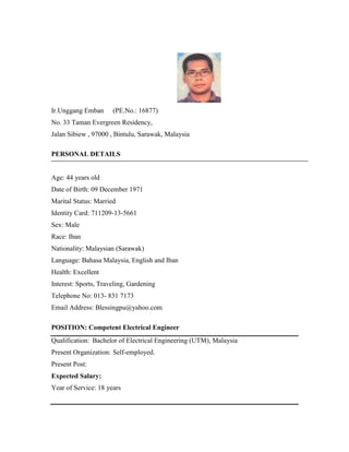 Ir.Unggang Emban (PE.No.: 16877)
No. 33 Taman Evergreen Residency,
Jalan Sibiew , 97000 , Bintulu, Sarawak, Malaysia
PERSONAL DETAILS
Age: 44 years old
Date of Birth: 09 December 1971
Marital Status: Married
Identity Card: 711209-13-5661
Sex: Male
Race: Iban
Nationality: Malaysian (Sarawak)
Language: Bahasa Malaysia, English and Iban
Health: Excellent
Interest: Sports, Traveling, Gardening
Telephone No: 013- 831 7173
Email Address: Blessingpu@yahoo.com
POSITION: Competent Electrical Engineer
Qualification: Bachelor of Electrical Engineering (UTM), Malaysia
Present Organization: Self-employed.
Present Post:
Expected Salary:
Year of Service: 18 years
 