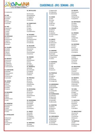 CUADERNILLO : (RV) SEMANA : (IV)
CICLO: SETIEMBRE-DICIEMBRE

42. METICULOSO

C) degenerado
D) impaciente
E) atolondrado

E) moderación
32. IZAR
A) mantener
B) cambiar
C) arriar
D) suspender
E) esconder
33. VISO
A) apariencia
B) realidad
C) utopía
D) espejo
E) reflejo
34. OFUSCADO
A) sereno
B) vehemente
C) apático
D) enfermo
E) sensato
35. VILLANÍA
A) maldad
B) adustez
C) llaneza
D) nobleza
E) nimiedad
36. NEFASTO
A) venturoso
B) optimista
C) impetuoso
D) impaciente
E) sobresaliente
37. DUBITACIÓN
A) falsedad
B) preocupación
C) certeza
D) información
E) veracidad
38. LOZANO
A) poblado
B) fresco
C) marchito
D) neófito
E) maduro
39. BALADRAR
A) correr
B) gemir
C) ladrar
D) fanfarronear
E) callar
40. AFRONTAR
A) empobrecer
B) facilitar
C) eludir
D) obstaculizar
E) trabar
41. ESTIMULANTE
A) depresivo
B) agresivo
C) letal
D) inquietante
E) sensual

A) minucioso
B) desadaptado
C) negligente
D) medroso
E) silencioso

53. VEDAR
A) velar
B) arrojar
C) cegar
D) permitir
E) otorgar

43. COMPETENTE
A) hábil
B) tonto
C) capaz
D) inepto
E) problemático

54. CONCISO
A) extenso
B) eterno
C) soberbio
D) imperecedero
E) corto

44. FACUNDO
A) apesadumbrado
B) lacónico
C) temperamental
D) ecuánime
E) moderado

55. SÚBITO
A) elegante
B) intencional
C) aleatorio
D) refinado
E) eventual

45. DELACIÓN
A) encubrimiento
B) acusación
C) traición
D) puntualidad
E) exactitud

56. ANODINO
A) preocupante
B) principal
C) determinante
D) angustiante
E) severo

46. CINISMO
A) pudor
B) desfachatez
C) furor
D) recelo
E) confianza
47. INHÓSPITO
A) familiar
B) confortable
C) acogedor
D) conocido
E) diáfano

57. INCIPIENTE
A) veterano
B) sabio
C) culto
D) astuto
E) taciturno
58. PERSPICAZ
A) torpe
B) angelical
C) pulcro
D) anarquista
E) morigenado

48. PERECIBLE
A) mortal
B) ilusorio
C) pasajero
D) perdurable
E) infinito

59. ABOMINABLE
A) detestable
B) desagradable
C) digno
D) condenable
E) ameno
60. ACONGOJADO
A) conforme
B) deprimido
C) atribulado
D) extasiado
E) alborozado

49. ROVISIONAL
A) efímero
B) necesario
C) cercano
D) permanente
E) ufano
50. INVEROSÍMIL
A) inventado
B) probable
C) verdadero
D) similar
E) semejante

61. DESATINO
A) destino
B) desprecio
C) acierto
D) preciso
E) mezquino

51. HOSCO
A) sociable
B) agresivo
C) cuidadoso
D) importante
E) festivo

62. CONTUMACIA
A) perseverancia
B) obduración
C) flexibilidad
D) santidad
E) contundencia

52. IMPASIBLE
A) pasible
B) susceptible

3

63. MUSTIO
A) primaveral
B) lozano
C) colorido
D) deprimente
E) equitativo
64. INVETERADO
A) insigne
B) anciano
C) arraigado
D) novedoso
E) eximio
65. OPROBIO
A) agravio
B) pena
C) vilipendio
D) honra
E) desacato
66. DISCERNIR
A) aclarar
B) cernir
C) confundir
D) oscurecer
E) complicar
67.DESAVENENCIA
A) pleito
B) problema
C) acuerdo
D) control
E) malestar
68. ABALDONAR
A) restablecer
B) ensalzar
C) honrar
D) reinvindicar
E) sobrevalorar
69. ABSORTO
A) apático
B) indiferente
C) entretenido
D) distraído
E) desinhibido
70. FLEBIL
A) entusiasta
B) alegre
C) rozagante
D) enérgico
E) fausto
71. INUSITADO
A) rutinario
B) gradual
C) temporal
D) raro
E) duradero
72. INFRUCTUOSO
A) comercial
B) fecundo
C) numeroso
D) fastuoso
E) útil
73. ESCÉPTICO
A) ateo
B) desconfiado
C) crédulo

 