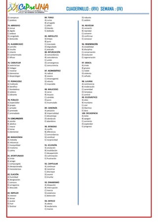 CUADERNILLO : (RV) SEMANA : (IV)
CICLO: SETIEMBRE-DICIEMBRE

D) conspicuo
E) piadoso
74. ABRASIVO
A) tenue
B) álgido
C) sedoso
D) congelado
E) deslucido
75. ALAMBICADO
A) sencillo
B) inculto
C) intacto
D) contaminado
E) difuso
76. CAMUFLAR
A) exteriorizar
B) indagar
C) mostrar
D) demostrar
E) desproteger
77. PERNICIOSO
A) malévolo
B) benéfico
C) bondadoso
D) atávico
E) vibrante
78. PÚBLICO
A) espectador
B) propio
C) privado
D) prestado
E) anonadado
79. CONCUPISCENTE
A) asceta
B) abúlico
C) reacio
D) tenaz
E) elemental
80. BARAHÚNDA
A) melodía
B) reticencia
C) tranquilidad
D) mutismo
E) calma
81. AFORTUNADO
A) triste
B) aciago
C) compungido
D) decepcionado
E) menesteroso
82. ELACIÓN
A) humildad
B) designación
C) censura
D) arrogancia
E) descuido
83. IMPELER
A) retener
B) lanzar
C) acatar
D) huir
E) festinar

84. TERSO
A) curvo
B) arrugado
C) difícil
D) blando
E) doblado

D) robusto
E) salobre
95. REVOCAR
A) convertir
B) reprobar
C) convenir
D) confirmar
E) convocar

85. IMPOLUTO
A) limpio
B) puro
C) maculado
D) degradado
E) atacado
86. BIFURCACIÓN
A) concordancia
B) coincidencia
C) unión
D) convergencia
E) concurrencia

96. DEGENERACIÓN
A) estabilidad
B) disciplina
C) conservación
D) evolución
E) regeneración
97. GRACIL
A) triste
B) grueso
C) risible
D) violento
E) ceñudo

87. ACOMODÁTICO
A) radical
B) severo
C) intransigente
D) adusto
E) insaciable

98. LUJURIA
A) continencia
B) moderación
C) serenidad
D) templaza
E) control
99. ECLESIÁSTICO
A) ateo
B) mundano
C) civil
D) libertino
E) laico
100. DECADENCIA
A) éxito
B) apogeo
C) aumento
D) esplendor
E) progreso

88. MALICIOSO
A) veraz
B) incauto
C) cándido
D) puro
E) incamulado
89. CANONJÍA
A) perjuicio
B) imparcialidad
C) desventaja
D) obstáculo
E) abandono
90. AFINIDAD
A) confín
B) diferencia
C) concordancia
D) similitud
E) reciprocidad
91. ECLOSIÓN
A) anulación
B) invalidación
C) desaparición
D) culminación
E) frustración
92. CAPITULAR
A) continuar
B) resistirse
C) discrepar
D) asumir
E) triunfar
93. DINAMISMO
A) disipación
B) interrupción
C) inercia
D) estatismo
E) detención
94. ENTECO
A) obeso
B) exuberante
C) macizo

4

 