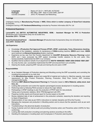 Languages : Basics of C & C++, MATLAB, AUTOCAD
Packages : MS Office, ERP - Baan IV (Infor ERP), SAP PP
Courses completed : JAVA, PC Hardware and Networking
Trainings
Undergone training in Manufacturing Process in NWS, China which is mother company of GreenTech Industries
for 5months.
Undergone training in PC Hardware&Networking conducted by Precision Informatics (M) Pvt. Ltd
Professional Experience
LavacastPvt Ltd (SETCO AUTOMOTIVE INDUSTRIES, OEM) - Assistant Manager for PPC & Production
(Production:Auto Components (Grey iron & Ductile Iron)
November 2014 – Till date
GreenTechIndustriesPvtLtd - Assistant Manager (Production:Auto Components (Grey iron & Ductile Iron)
June 2010 - October 2014
Job Experience
• Knowledge ofProduction Part Approval Process (PPAP), APQP, control plan, Fema, Dimensions checking
• Knowledge of the installation, operation & maintenance of DISAmoulding machine, EIRCH sand mixer, HIDEA
sand treatment andGeneral Kynamaticsvibration machines.
• Experience as key user from the Foundry department for InforERP (Enterprise Resource Planning) system
(SAP) and I have conducted the ERP system knowledge transfer sessions to the end users. Also,
havesuccessfully implemented the ERP in our company.
• Qualified internal auditoron behalf of Q.A department for ISO/TS 16949&ISO 140001:2004 OHSAS 18001:2007
• As a key foundry user, successfully implemented the ERP and ensured that it runs smoothly.
• Clearing the doubts, preparing ERP manuals and training the end users in ERP.
Responsibilities
• As an Assistant Manager of Production planning and Moulding,running the ERP successfully and controlling the
moulding line production is my main duty
• In the Manufacturing module, analyze and create Bill of material and routing (i.e. Machine capacity, man power
requirement) for New Product Production, Planning, Production, Shop Floor Control, WIP, Inventory
management& Quality.
• Performed MRP (Material Requirement Planning) for Production based on Bill of Material, safety stock, lead
time, etc.
• Looking after production and control the rejection percentageof process development in moulding section.
• Performing trails by following PDCA process to reduce the major defects.
• Participating in APQP meetings to plan the production of PPAP batch for new products.
• Taking care of production statistics, 5M & TPM Management with SPC.
• Preparing monthly reports and financial report for foundry based on the ERP.
• Review statistical data of rate of achievement in the production schedule, reasoning the deviation and reporting
to Head of Department.
• Implementation of new rules as per HOD’s instructions to maintain discipline and 5S at the Foundry.
• Managing the manpower and production in Moulding section and to ensure that the operators work as per work
instructions.
• Troubleshooting in the abnormal situation of production.
• Facing Customer and Q.A internal audit and providing Corrective action and Preventive action (CAPA) for Non-
conforming.
• Looking after both production (moulding) and planning sections according to the shifts.
• Handling 20 employees in moulding team and 6 employees in Production planning team.
 