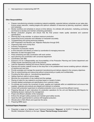 • Had experience in implementing SAP PP.
Other Responsibilities
• Prepare manufacturing schedule considering material availability, expected delivery schedules as per sales plan.
Ensure proper execution, meeting targets and optimum utilisation of resources by planning, equipment, material
and manpower.
• Monitor workflow and schedules to ensure on-time delivery. Co ordinate with production, marketing, purchasing
and finance to develop and maintain scheduling parameters.
• Monitor production progress and ensure that the final product meets quality standards and customer
specifications.
• Planning day to day activities to achieve maximum production.
• Supervising hourly production and Utilization of manpower accurately.
• Troubleshooting and solving technical problems.
• SOP Preparation and Revision and Rejection Reduction through DHS.
• Organizing daily work at shop floor
• Inventory management.
• Preparation of production reports
• In time execution and delivery of orders by coordination & managing resources
• Reduction of order throughput time
• Press scheduling and daily coordination with work centres
• Input planning and coordination with concerned department
• Coordination with SBU
• Exposure of R & A (Responsibility and Accountability) of the Production Planning and Control department and
Create smooth manufacturing cycle of the products..
• Lead the Operations meeting and ensure internal customer satisfaction
• Execute and monitor material moves on the shop floor in the predetermined manner enabling optimum utilization
of machine and men time.
• Provide synergies and manage the equipment manufacturing and delivery aligned to the company objectives.
• Plan for subcontracting and outsourcing without compromising on quality and confidentiality.
• Providing the Micro plans to manufacturing departments
• Getting maximum yield at various stages
• Minimize the consumption of raw material and the wastage
• Placing of indent for raw material to purchase based on receipt of orders.
• Compile detailed worksheets and specifications from customer orders.
• Co-ordinate and monitor the movement of parts, supplies and materials within an establishment and ensure that
supplies, materials and products are shipped and received on schedule.
• Consult with production supervisors to schedule production runs in a cost and time-efficient manner.
• Preparing Manuals & work instructions for production operations for the unit and Maintaining MIS-Reports for
facilitating decision making for the management.
• Proper and efficient utilization of the manpower.
• Enforce the stringent safety practices and maintain good safety records.
• Assist the shift superintendent to achieve shift targeted production.
• Allocate jobs to field officers and supervise the same.
• Preparing MRM report.
Technical Papers Presented
• Presented a paper at a National Level Technical Symposium “Stepcone” at G.M.R.I.T College of Engineering
RAJAM, Srikakulam (District) on the topic “Ocean Thermal Energy Conservation”.
 