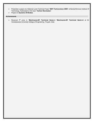 • Presented a paper at a National Level Technical Feast “BSIT Technovision 2009” at BandariSrinivas Institute Of
Technology, Hyderabad on the topic “Carbon Nanotubes”.
• Project on Dynamic Of Brakes.
Achievements
• Received 1st
prize in “Mechmania-08” Technical Quizand “Mechmania-09” Technical Quizheld at Sri
Venkateswara University College of Engineering, Tirupati, India
 