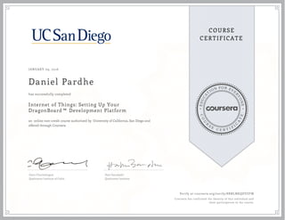 EDUCA
T
ION FOR EVE
R
YONE
CO
U
R
S
E
C E R T I F
I
C
A
TE
COURSE
CERTIFICATE
JANUARY 09, 2016
Daniel Pardhe
Internet of Things: Setting Up Your
DragonBoard™ Development Platform
an online non-credit course authorized by University of California, San Diego and
offered through Coursera
has successfully completed
Ganz Chockalingam
Qualcomm Institute of Calit2
Hari Garudadri
Qualcomm Institute
Verify at coursera.org/verify/8RNLNKQDVZFM
Coursera has confirmed the identity of this individual and
their participation in the course.
 