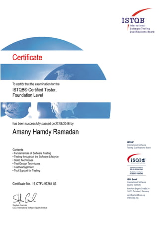 ISTQB® Certified Tester,
Foundation Level
27/08/2016
Amany Hamdy Ramadan
• Fundamentals of Software Testing
• Testing throughout the Software Lifecycle
• Static Techniques
• Test Design Techniques
• Test Management
• Tool Support for Testing
16-CTFL-97264-03
 