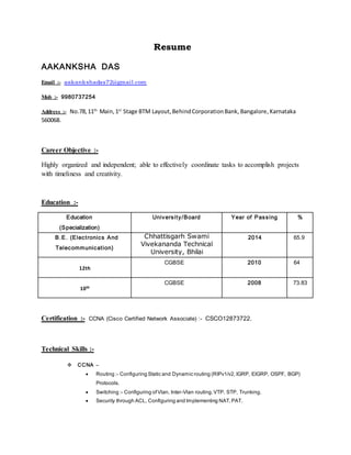 Resume
AAKANKSHA DAS
Email :- aakankshadas72@gmail.com
Mob :- 9980737254
Address :- No.78,11th
Main,1st
Stage BTM Layout,BehindCorporationBank, Bangalore,Karnataka
560068.
Career Objective :-
Highly organized and independent; able to effectively coordinate tasks to accomplish projects
with timeliness and creativity.
Education :-
Education
(Specialization)
University/Board Year of Passing %
B.E. (Electronics And
Telecommunication)
Chhattisgarh Swami
Vivekananda Technical
University, Bhilai
2014 65.9
12th
CGBSE 2010 64
10th
CGBSE 2008 73.83
Certification :- CCNA (Cisco Certified Network Associate) :- CSCO12873722.
Technical Skills :-
 CCNA –
 Routing :- Configuring Static and Dynamic routing (RIPv1/v2,IGRP, EIGRP, OSPF, BGP)
Protocols.
 Switching :- Configuring ofVlan, Inter-Vlan routing,VTP, STP, Trunking.
 Security through ACL, Configuring and Implementing NAT,PAT.
 