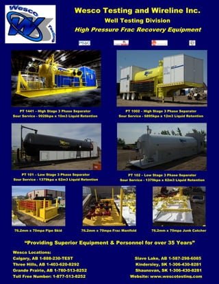 Wesco Testing and Wireline Inc.
Well Testing Division
High Pressure Frac Recovery Equipment
“Providing Superior Equipment & Personnel for over 35 Years”
PT 1441 – High Stage 3 Phase Separator
Sour Service - 9928kpa x 10m3 Liquid Retention
PT 1002 – High Stage 3 Phase Separator
Sour Service - 6895kpa x 12m3 Liquid Retention
PT 101 – Low Stage 3 Phase Separator
Sour Service - 1379kpa x 62m3 Liquid Retention
PT 102 – Low Stage 3 Phase Separator
Sour Service - 1379kpa x 62m3 Liquid Retention
76.2mm x 70mpa Pipe Skid 76.2mm x 70mpa Frac Manifold 76.2mm x 70mpa Junk Catcher
Wesco Locations:
Calgary, AB 1-888-230-TEST Slave Lake, AB 1-587-298-6085
Three Hills, AB 1-403-620-8292 Kindersley, SK 1-306-430-8281
Grande Prairie, AB 1-780-513-8252 Shaunovan, SK 1-306-430-8281
Toll Free Number: 1-877-513-8252 Website: www.wescotesting.com
 