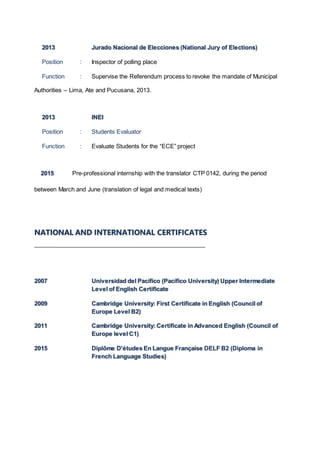 2013 Jurado Nacional de Elecciones (National Jury of Elections)
Position : Inspector of polling place
Function : Supervise the Referendum process to revoke the mandate of Municipal
Authorities – Lima, Ate and Pucusana, 2013.
2013 INEI
Position : Students Evaluator
Function : Evaluate Students for the “ECE” project
2015 Pre-professional internship with the translator CTP 0142, during the period
between March and June (translation of legal and medical texts)
NATIONAL AND INTERNATIONAL CERTIFICATES
2007 Universidad del Pacífico (Pacífico University) Upper Intermediate
Level of English Certificate
2009 Cambridge University: First Certificate in English (Council of
Europe Level B2)
2011 Cambridge University: Certificate in Advanced English (Council of
Europe level C1)
2015 Diplôme D'études En Langue Française DELF B2 (Diploma in
French Language Studies)
 