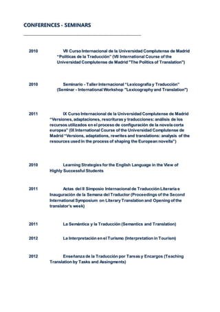 CONFERENCES - SEMINARS
2010 VII Curso Internacional de la Universidad Complutense de Madrid
“Políticas de la Traducción” (VII International Course of the
Universidad Complutense de Madrid "The Politics of Translation")
2010 Seminario - Taller Internacional “Lexicografía y Traducción”
(Seminar - International Workshop "Lexicography and Translation")
2011 IX Curso Internacional de la Universidad Complutense de Madrid
“Versiones, adaptaciones, rescrituras y traducciones: análisis de los
recursos utilizados en el proceso de configuración de la novela corta
europea” (IX International Course of the Universidad Complutense de
Madrid “Versions, adaptations, rewrites and translations: analysis of the
resources used in the process of shaping the European novella”)
2010 Learning Strategies for the English Language in the View of
Highly Successful Students
2011 Actas del II Simposio Internacional de Traducción Literaria e
Inauguración de la Semana del Traductor (Proceedings of the Second
International Symposium on Literary Translation and Opening of the
translator’s week)
2011 La Semántica y la Traducción (Semantics and Translation)
2012 La Interpretación en el Turismo (Interpretation in Tourism)
2012 Enseñanza de la Traducción por Tareas y Encargos (Teaching
Translation by Tasks and Assingments)
 