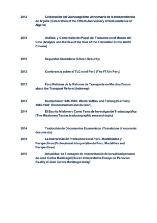 2012 Celebración del Quincuagésimo Aniversario de la Independencia
de Argelia (Celebration of the Fiftieth Anniversary of Independence of
Algeria)
2012 Análisis y Comentario del Papel del Traductor en el Mundo del
Cine (Analysis and Review of the Role of the Translation in the World
Cinema)
2012 Seguridad Ciudadana (Citizen Security)
2012 Conferencia sobre el TLC en el Perú (The FTAin Peru)
2013 Foro Reforma de la Reforma de Transporte en Marcha (Forum
about the Transport ReformUnderway)
2013 Deutschland 1945-1949: Wiederaufbau und Tielung (Germany
1945-1949: Reconstruction and division)
2014 El Escrito Misionero Como Tema de Investigación Traductográfica
(The Missionary Text as traductographic research topic)
2014 Traducción de Documentos Económicos (Translation of economic
documents)
2014 La Interpretación Profesional en el Perú. Modalidades y
Perspectivas (Professional interpretation in Peru. Modalities and
Perspectives)
2015 Actualidad de 7 ensayos de interpretación de la realidad peruana
de José Carlos Mariátegui (Seven Interpretative Essays on Peruvian
Reality of José Carlos Mariátegui today)
 