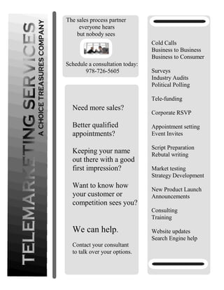 Cold Calls
Business to Business
Business to Consumer
Surveys
Industry Audits
Political Polling
Tele-funding
Corporate RSVP
Appointment setting
Event Invites
Script Preparation
Rebutal writing
Market testing
Strategy Development
New Product Launch
Announcements
Consulting
Training
Website updates
Search Engine help
Schedule a consultation today:
978-726-5605
The sales process partner
everyone hears
but nobody sees
Need more sales?
Better qualified
appointments?
Keeping your name
out there with a good
first impression?
Want to know how
your customer or
competition sees you?
We can help.
Contact your consultant
to talk over your options.
 
