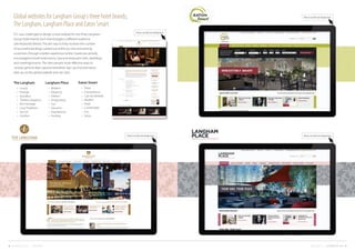 17COMPANY CREDENTIALS FUEL CREATIVITY LTD © 20131616FUEL CREATIVITY LTD © 2013 CREATIVE PORTFOLIO
Global websites for Langham Group's three hotel brands;
The Langham, Langham Place and Eaton Smart
FCL was challenged to design a new website for the three Langham
Group Hotel brands. Each brand targets a different audience
(see keywords below). The aim was to help increase the number
of successful bookings carried out online by new and existing
customers, through a better experience online. Guests are actively
encouraged to book hotel rooms, Spa and restaurant visits, weddings
and meetings/events. The sites present more effective ways to
ncrease general data-capture/newsletter sign-up and promotion
take-up via the global website and sub-sites.
Langham Place
•	 Modern
•	 Elegance
•	 Vibrant
•	 Invigorating
•	 Fun
•	 Dynamic
•	 Inspirational
•	 Exciting
The Langham
•	 Luxury
•	 Prestige
•	 Grandeur
•	 Timeless Elegance
•	 Rich Heritage
•	 Local Traditions
•	 Service
•	 Comfort
Eaton Smart
•	 Value
•	 Convenience
•	 ‘Can do’attitude
•	 Modern
•	 Fresh
•	 Comfortable
•	 Fun
•	 Savvy
Please see full-size design here
Please see full-size design here Please see full-size design here
Please see full-size design here
 