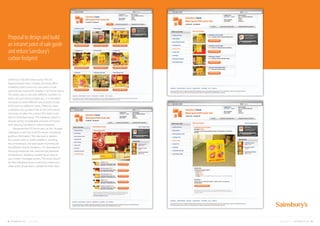 Sainsbury’s has 803 stores across the UK.
Approximately every 3 weeks, the head office
marketing teams send out new point of sale
promotional material for display in all the locations.
The stores vary in size with different numbers of
aisles, tills and ceiling heights etc.. It is therefore
necessary to send different sets of point of sale
(POS) items to different stores. There has been
a database set up which has all the information
necessary to allow the correct POS items to be
sent to individual stores. This database system is
already saving considerable amounts of money
and reducing Sainsbury’s carbon footprint.
Alongside the POS items sent, an A4, 16 page
catalogue is sent out to all the stores containing
guiding information. The idea was to replace
this system with an online platform, avoiding
the unnecessary cost and waste of printing for
the different branch locations. FCL developed a
thorough proposal that used the full potential
of Sainsbury’s database, backed by an easy to
use content managed system. The result would
be that individual stores could view, select and
order point of sale items suitable for their store.
Proposal to design and build
an intranet point of sale guide
and reduce Sainsbury’s
carbon footprint
18 FUEL CREATIVITY LTD © 2013 CREATIVE PORTFOLIO 19COMPANY CREDENTIALS FUEL CREATIVITY LTD © 2013
 