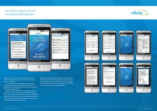 'Raileasy' was one of the first organisations in the UK to
launch a mobile application for finding and purchasing
train-journey tickets.
FCL were asked to create and design a defined user
journey whilst developing the Raileasy brand across the
application and interface design – for both the Android and
non-Android mobile systems.
We thoroughly investigated the ticketing journey and
how the user would interact with the application. We were
able to cut out some of the unnecessary steps by making the
information clear, and the process easy to understand. At the
same time, design refinements enhanced the raileasy brand
and upgraded the on-screen experience.
User interface design for a new UK
train booking mobile application
We worked closely with the development team to optimise
the design and functionality possibilities. To make the next
step identifiable we created an automatic green highlight
of the next field requiring an entry. We also made use of the
sideways swipe action on the Android phone.
24 FUEL CREATIVITY LTD © 2013 CREATIVE PORTFOLIO 25COMPANY CREDENTIALS FUEL CREATIVITY LTD © 2013
 