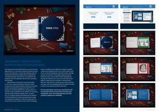 Tata Steel Europe Limited (formerly known as Corus) have
appointed FCL to create their corporate Christmas eCards
for the past three years running. The greetings cards are
carefully branded and animated with the appropriate
corporate message.  Every year FCL has produced new
bespoke music to fit perfectly with the card’s animation
and message.
Following the re-brand from Corus to Tata Steel
in 2010, the company required an eCard that would
showcase the new brand and allow staff across the globe
to add a personalised message to the card. The card
featured an animated eBook of the winning entries to a
Christmas card competition for the children of employees,
with especially composed suitable music. As well as
this, FCL created a purpose-built Microsite that allowed
the flash animation to contain a personalised message.
This meant that employees could write unique cards to
send to their chosen recipients which, with 16 language
Tata Steel digital Christmas e-cards with
bespoke messages and 16 language options
versions available, were suitable for sending to a global
customer and stakeholder base. Each staff member could
log in, choose their language, write their unique message,
preview the card then, once happy, create the unique
Christmas card on its own URL. The URL (alongside the
message for reference) was then sent to the user’s email
address, ready to send to a contact (or contacts) from
their own email client list. Previously sent cards, with their
messages, were also displayed within the platform to make
it easier for the member of staff to keep track.  
The Tata Steel Digital Comms team reported that staff
were thrilled with the eCard and they received many
compliments.  Over 700 unique greetings cards were
created by staff and sent worldwide.
10 FUEL CREATIVITY LTD © 2013 CREATIVE PORTFOLIO 11COMPANY CREDENTIALS FUEL CREATIVITY LTD © 2013
 