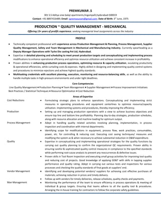 PREMKUMAR .S
301 S.S Aditya sree balaji apartments,lingampalli,hyderabad-500019
Contact: +91 8897416489; Email: spremsouram@gmail.com; Date of Birth: 3rd
June, 1975
PRODUCTION ~ QUALITY MANAGEMENT - MECHANICAL
Offering 13+ years of prolific experience; seeking managerial level assignments across the industry
PROFILE
• Technically competent professional with experience across Production Management & Planning, Process Management, Supplier
Quality Management, Safety and Team Management in Mechanical and Manufacturing Industry. Currently spearheading as a
Deputy Manager Operations with Tyche Die casting Pvt Ltd, Hyderabad.
• Expertise in detailed planning and scheduling to meet preset production targets and conceptualizing and implementing process
modifications to enhance operational efficiency and optimize resource utilization and achieve consistent increase in profitability.
• Proven abilities in enhancing production process operations, optimizing resource & capacity utilization, escalating productivity
& operational efficiencies, while curtailing costs & expenses. Highly skilled in designing and implementing quality control systems
and procedures to minimize rejections and achieve highest quality standards.
• Multitasking credentials with excellent planning, execution, monitoring and resource-balancing skills, as well as the ability to
handle multiple tasks in high-pressure environments and under tight deadlines.
Core Competencies
Line Quality Management ♦ Production Planning ♦ Team Management ♦ Supplier Management ♦ Process Improvement Initiatives
Best Practices / Statistical Techniques ♦ Resource Optimization ♦ Cost Reduction
Areas of Expertise
Cost Reductions • Formulating strategic plans to enhance operations. Conceptualizing and implementing strict
measures in operating procedures and equipment centerlines to optimize resource/capacity
utilization. Implementing systems and procedures, thereby improving the efficiency.
Production • Setting up and managing production operations with a view to achieve business objectives and
ensure top line and bottom line profitability. Planning day-to-day strategies, production schedules,
along with resource allocation and machine loading for optimum output.
Process Management • Adept in handling quality related activities involving planning, implementation, in process
inspection and coordination with internal departments.
• Identifying scope for modifications in equipment, process flow, work practices, consumables,
power, etc. for controlling & reducing cost. Executing cost saving techniques/ measures and
modifying the system as & when necessary to achieve substantial reduction in O&M expenditure.
Quality • Expertise in conceptualizing and implementing operational strategies for the quality functions by
carrying out quality planning to confirm the organizational QC requirements. Proven ability in
ensuring careful & sophisticated quality control measures in compliance to the specified standards
while performing root-cause analysis to prevent any reoccurrences & defective issues.
• Proven skills in Tool Room Inspection and executing small group activities for improving tool quality
and reducing cost of projects. Good knowledge of applying GD&T with skills in tapping supplier
performance and quality rating. Adept in carrying out various tests and inspections for various
processes and checking the quality standards of final goods at suppliers' end.
Vendor Management • Identifying and developing potential vendors/ suppliers for achieving cost effective purchases of
materials; achieving reduction in prices and timely delivery.
• Follow up with vendors for timely deliveries, release schedules, quality checks and payments.
Man Management • Monitoring the performance of the team to ensure efficiency in process operations & meeting of
individual & group targets. Ensuring that teams adhere to all the quality tool & procedures.
Arranging the in-house training for contractors to follow the corporate safety guidelines.
 