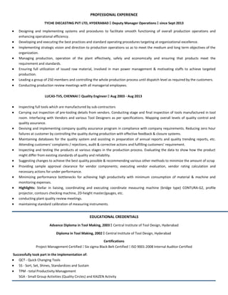 PROFESSIONAL EXPERIENCE
TYCHE DIECASTING PVT LTD, HYDERABAD  Deputy Manager Operations  since Sept 2013
• Designing and implementing systems and procedures to facilitate smooth functioning of overall production operations and
enhancing operational efficiency.
• Developing and executing the best practices and standard operating procedures targeting at organizational excellence.
• Implementing strategic vision and direction to production operations so as to meet the medium and long term objectives of the
organization.
• Managing production, operation of the plant effectively, safely and economically and ensuring that products meet the
requirement and standards.
• Ensuring full utilization of issued raw material, involved in man power management & motivating staffs to achieve targeted
production.
• Leading a group of 250 members and controlling the whole production process until dispatch level as required by the customers.
• Conducting production review meetings with all managerial employees.
LUCAS-TVS, CHENNAI  Quality Engineer  Aug 2003 - Aug 2013
• Inspecting full tools which are manufactured by sub-contractors
• Carrying out inspection of pre-tooling details from vendors. Conducting stage and final inspection of tools manufactured in tool
room. Interfacing with Vendors and various Tool Designers as per specifications. Mapping overall levels of quality control and
quality assurance.
• Devising and implementing company quality assurance program in compliance with company requirements. Reducing zero hour
failures at customer by controlling the quality during production with effective feedback & closure systems.
• Maintaining databases for the quality system and assisting in preparation of annual reports and quality trending reports, etc.
Attending customers' complaints / rejections, audit & corrective actions and fulfilling customers' requirement.
• Inspecting and testing the products at various stages in the production process. Evaluating the data to show how the product
might differ from existing standards of quality and reliability.
• Suggesting changes to achieve the best quality possible & recommending various other methods to minimize the amount of scrap
• Providing sample approval clearance for vendor components; executing vendor evaluation, vendor rating calculation and
necessary actions for under performance.
• Minimizing performance bottlenecks for achieving high productivity with minimum consumption of material & machine and
monitoring expenses.
• Highlights: Stellar in liaising, coordinating and executing coordinate measuring machine (bridge type) CONTURA-G2, profile
projector, contours checking machine, 2D-height master/gauges, etc.
• conducting plant quality review meetings.
• maintaining standard calibration of measuring instruments.
EDUCATIONAL CREDENTIALS
Advance Diploma in Tool Making, 2003  Central Institute of Tool Design, Hyderabad
Diploma in Tool Making, 2002  Central Institute of Tool Design, Hyderabad
Certifications
Project Management Certified  Six sigma Black Belt Certified  ISO 9001:2008 Internal Auditor Certified
Successfully took part in the implementation of:
• QCT - Quick Changing Tools
• 5S - Sort, Set, Shines, Standardizes and Sustain
• TPM - total Productivity Management
SGA - Small Group Activities (Quality Circles) and KAIZEN Activity
 