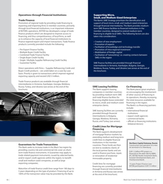Black Sea Trade & Development Bank   0706
Operations through Financial Institutions
Trade Finance
Promotion of regional trade by providing trade financing to
exporting and importing firms in member countries, primarily
through local financial institutions, is an important milestone
of BSTDB’s operations. BSTDB has developed a range of trade
finance products which are designed to improve access to
financing, and thus competitiveness, of local firms, as well
as to enhance the capacity of local financial institutions to
finance regional export and import transactions. Trade finance
products currently provided include the following:
•	Pre-Export Finance Facility
•	Multiple Buyer Credit Facility
•	Combined Trade Finance Facility
•	Single Buyer Credit Facility
•	Single / Multiple Supplier Refinancing Credit Facility
•	Guarantee Facility
Direct operations with firms – Supplier Refinancing Credit and
Buyer Credit products – are undertaken on a case-by-case
basis. Priority is given to transactions which improve regional
exporting capacity and exceed USD 3 million.
Trade Finance products are available through financial
intermediaries in Armenia, Azerbaijan, Georgia, Moldova,
Russia, Turkey, and Ukraine (see annex at the end of the
brochure).
Supporting Micro,
Small, and Medium-Sized Enterprises
The Bank’s SME Strategy prioritizes the identification and
support of local micro, small, and medium-sized enterprises
through financial intermediaries. The Bank provides medium-
term SME finance facilities to financial institutions in the
member countries, designed to extend medium-term
financing to eligible local SMEs. The following factors are also
taken into consideration:
•	Creation of new employment
•	Promotion of exports
•	Facilitation of knowledge and technology transfer
•	Promotion of intra-regional investment
•	Mobilization of foreign capital
•	Facilitation of“networking”, i.e. creating contacts between
SMEs in the region
SME finance facilities are provided through financial
intermediaries in Armenia, Azerbaijan, Bulgaria, Georgia,
Moldova, Russia, Turkey, and Ukraine (see annex at the end of
the brochure).
Guarantees for Trade Transactions
The Bank seeks to increase trade in the Black Sea region by
providing country risk and commercial risk cover on short-
term trade finance instruments. A Guarantee may apply to
trade related payment instruments, issued by selected banks
and/or export credit agencies within the region, to benefit
small and medium sized companies, as well as large
exporting companies.
Maturities of trade finance credit lines range from 180 days to
5 years depending on the type of product. Financing of up to
100% of the transaction value may be provided by the Bank.
SME Leasing Facilities
The Bank supports leasing
companies in member countries
by providing medium-term SME
and trade finance facilities for
financing eligible leases extended
to micro, small, and medium-sized
enterprise clients.
SME leasing facilities are currently
provided through financial
intermediaries in Bulgaria,
Georgia, Moldova, Romania,
Russia, and Turkey (see annex).
Credit Lines for Mortgage
Financing
The Bank supports development
of mortgage finance markets by
extending medium and long-term
credit lines to eligible financial
institutions in the member
countries. These funds are then
on-lent to residents-clients of
the local partner banks and are
used to finance purchase, repair,
or renovation of residential
immovable property.
Credit lines for mortgage
financing are currently provided
through financial intermediaries
in Armenia and Russia (see annex
at the end of the brochure).
Co-Financing
The Bank places great emphasis
on encouraging the involvement
of other sources of financing in
its operations, thereby increasing
the total resources available for
financing in the region.
The Bank’s co-financing partners
include:
•	international financial
institutions
•	export credit agencies
•	commercial banks
•	official co-financing institutions
(bilateral donors)
Northern Capital Gateway, Russia
Construction and operation of a new
air terminal in St. Petersburg
EUR 1.2 billion PPP project co-
financed on the debt side by EBRD,
IFC, BSTDB, Nordic Investment Bank,
Eurasian Development Bank, and
Vnesheconombank.
15 years Project Finance Loan
BSTDB participation: EUR 15 million
 