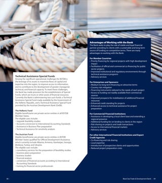 Black Sea Trade & Development Bank 0908
Technical Assistance Special Funds
Among the significant operational challenges for BSTDB is
the leverage of its assets to maximize flows of capital and
expertise into the region, to improve access to information,
and to contribute to the development of greater managerial,
technical, and financial capacity. To meet these challenges,
the Bank has made provision for the establishment of Special
Funds, which are trusts or other pools of financial resources.
Currently the Bank is administering two such funds: a Technical
Assistance Special Fund made available by the Government of
the Hellenic Republic, and a Technical Assistance Special Fund
provided by the Austrian Development Bank (OeEB).
The Hellenic Fund
Eligible beneficiaries are private sector entities in all BSTDB
Member States.
The eligible uses include:
•	Upgrade	feasibility	studies
•	Accounts	conversion	to	International	Accounting	Standards	
•	Assistance	in	Business	Plan	preparation		
•	Technical	Assistance	for	sensitivity	analysis
The Austrian Fund
Eligible beneficiaries are private sector entities in BSTDB
Member States qualified for Official Development Assistance,
which currently include Albania, Armenia, Azerbaijan, Georgia,
Moldova, Turkey, and Ukraine.
The eligible uses include:
•	consultancy	services	for	the	preparation	of	feasibility	studies
•	business	plans	preparation
•	business	studies
•	fi	nancial	analysis
•	conversion	of	fi	nancial	accounts	according	to	International	
Accounting Standards
•	training	for	fi	nancial	sector	professionals
Advantages of Working with the Bank
The Bank seeks to play the role of stable and loyal financial
partner providing its clients with a sustainable and long-term
source of funding on competitive terms. There are many
advantages to working with the Bank:
For Member Countries
•	Priority	fi	nancing	for	regional	projects	with	high	development	
impact
•	Facilitation	of	offi		cial	and	commercial	co-fi	nancing	for	public	
sector projects
•	Improved	institutional	and	regulatory	environments	through	
technical assistance programs
•	Advisory	services
For Enterprises and Sponsors:
•	Medium-to-long	term	fi	nancing	on	attractive	terms
•	Country	risk	mitigation
•	Financing	instruments	tailored	to	the	needs	of	each	project
•	Access	to	funding	not	readily	available	from	commercial	
sources
•	Improved	prospects	for	mobilization	of	additional	fi	nancial	
resources
•	Enhanced	credit	standing	for	projects
•	Enhanced	access	to	technical	assistance	for	project	
preparation
For Commercial Financial Institutions
•	Assistance	in	developing	a	local	client	base	and	extending	a	
regional presence
•	Additional	funding	for	on-lending	to	clients	in	the	region
•	Risk	sharing	on	projects	and	trade	transactions
•	Access	to	international	fi	nancial	markets
•	Advisory	services
For other International Financial Institutions and Export
Credit Agencies
•	Co-fi	nancing	and	risk	sharing
•	Local	expertise
•	Introduction	of	prospective	clients	and	opportunities
•	Reduced	project	preparation	costs
 