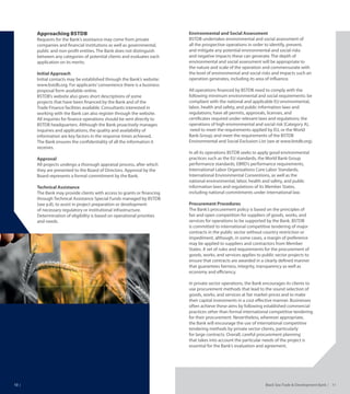 Black Sea Trade & Development Bank   1110
Approaching BSTDB
Requests for the Bank’s assistance may come from private
companies and financial institutions as well as governmental,
public and non-profit entities. The Bank does not distinguish
between any categories of potential clients and evaluates each
application on its merits.
Initial Approach
Initial contacts may be established through the Bank’s website:
www.bstdb.org. For applicants’convenience there is a business
proposal form available online.
BSTDB’s website also gives short descriptions of some
projects that have been financed by the Bank and of the
Trade Finance facilities available. Consultants interested in
working with the Bank can also register through the website.
All inquiries for finance operations should be sent directly to
BSTDB headquarters. Although the Bank proactively manages
inquiries and applications, the quality and availability of
information are key factors in the response times achieved.
The Bank ensures the confidentiality of all the information it
receives.
Approval
All projects undergo a thorough appraisal process, after which
they are presented to the Board of Directors. Approval by the
Board represents a formal commitment by the Bank.
Technical Assistance
The Bank may provide clients with access to grants or financing
through Technical Assistance Special Funds managed by BSTDB
(see p.8), to assist in project preparation or development
of necessary regulatory or institutional infrastructure.
Determination of eligibility is based on operational priorities
and needs.
Environmental and Social Assessment
BSTDB undertakes environmental and social assessment of
all the prospective operations in order to identify, prevent,
and mitigate any potential environmental and social risks
and negative impacts these can generate. The depth of
environmental and social assessment will be appropriate to
the nature and scale of the operation and commensurate with
the level of environmental and social risks and impacts such an
operation generates, including its area of influence.
All operations financed by BSTDB need to comply with the
following minimum environmental and social requirements: be
compliant with the national and applicable EU environmental,
labor, health and safety, and public information laws and
regulations; have all permits, approvals, licenses, and
certificates required under relevant laws and regulations; the
operations of high environmental and social risk (Category A),
need to meet the requirements applied by EU, or the World
Bank Group; and meet the requirements of the BSTDB
Environmental and Social Exclusion List (see at www.bstdb.org).
In all its operations BSTDB seeks to apply good environmental
practices such as the EU standards, the World Bank Group
performance standards, EBRD’s performance requirements,
International Labor Organizations Core Labor Standards,
International Environmental Conventions, as well as the
national environmental, labor, health and safety, and public
information laws and regulations of its Member States,
including national commitments under international law.
Procurement Procedures
The Bank’s procurement policy is based on the principles of
fair and open competition for suppliers of goods, works, and
services for operations to be supported by the Bank. BSTDB
is committed to international competitive tendering of major
contracts in the public sector without country restriction or
impediment, although, in some cases, a margin of preference
may be applied to suppliers and contractors from Member
States. A set of rules and requirements for the procurement of
goods, works, and services applies to public sector projects to
ensure that contracts are awarded in a clearly defined manner
that guarantees fairness, integrity, transparency as well as
economy and efficiency.
In private sector operations, the Bank encourages its clients to
use procurement methods that lead to the sound selection of
goods, works, and services at fair market prices and to make
their capital investments in a cost effective manner. Businesses
often achieve these aims by following established commercial
practices other than formal international competitive tendering
for their procurement. Nevertheless, wherever appropriate,
the Bank will encourage the use of international competitive
tendering methods by private sector clients, particularly
for large contracts. Overall, careful procurement planning
that takes into account the particular needs of the project is
essential for the Bank’s evaluation and agreement.
 
