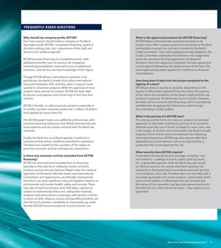 Black Sea Trade & Development Bank   1312
Why should my company prefer BSTDB?
Five main reasons should make a company in the Black
Sea region prefer BSTDB: competitive financing, speed of
decision-making, loan size, competence of the staff, and
absence of a“political agenda”.
BSTDB provides financing on competitive terms, with
additional benefits such as country risk mitigation,
networking possibilities, improved access to additional
resources, and last but not least knowledge of the region.
Though BSTDB follows international standards in its
procedures, the Bank is smaller than other international
financial institutions (IFIs) and thus able to respond more
quickly to a business proposal. While the approval of most
projects takes around six months, BSTDB has been able
to process and approve some financings in less than four
months.
BSTDB is flexible, i.e. able to process projects, especially in
its smaller member countries, below the 5 million US dollars
limit applied by many other IFIs.
The BSTDB project teams are staffed by professionals with
extensive banking experience that blend international and
local expertise and are closely involved with the Black Sea
countries.
Finally, the Bank has no political agenda or political or
macroeconomic policy conditions attached to operations.
The Bank was created by the countries of the region to
promote economic activity and regional cooperation.
Is there any economic activity excluded from BSTDB
financing?
BSTDB has restricted and excluded from its financing
operations that directly or indirectly involve activities,
products and businesses deemed illegal under the national
legislation of the Bank’s Member States and International
Conventions and Agreements, are ethically controversial,
and which can pose significant risks and negative impacts on
environment and human health, safety and security. These
inter alia include forced labor and child labor, substances
subject to international phase out, radioactive materials,
weapons and ammunitions, beverages with alcohol content
in excess of 20%, tobacco, casinos and gambling facilities, etc.
The full list of activities is available at www.bstdb.org under
the title BSTDB Environmental and Social Exclusion List.
Frequently Asked Questions
What is the approval procedure for BSTDB financing?
BSTDB follows internationally accepted standards in its
project cycle. After a project proposal is presented to the Bank
and initially screened, the concept is cleared by the Bank’s
Credit Committee. Then, after appraisal and due diligence, the
Credit Committee undertakes Final Review and, if approved,
sends the operation for final approval to the Board of
Directors. Once this approval is obtained, the loan agreement
can be signed, followed by the disbursement of the loan. The
same approval procedure applies for credit lines to financial
intermediaries.
How long does it take from the project proposal to the
signing of a loan?
BSTDB proceeds as quickly as possible, depending on the
quality of information obtained from the client, the capacity
of the client, the complexity of the project itself, and the risk
involved. In general, the Bank aims for 3-6 months. However,
the Bank will not proceed with financing until it is completely
satisfied with all appropriate information, and the legal
documentation is fully verified.
What is the pricing of a BSTDB loan?
The pricing and the terms of a loan are subject to individual
appraisal. As with other institutions, pricing of an operation
depends upon the cost of funds, a margin to cover costs, and
a risk margin. As for fees and commissions, the Bank normally
requires a front-end fee and a commitment fee. Following
international practices, BSTDB may also request other fees
depending on circumstances, such as an appraisal fee, a
syndication fee, a management fee, etc.
What security does BSTDB require?
A standard commercial security package, including - but
not limited to - a pledge of shares, assets, bank accounts,
etc., is generally required, while the Bank may also accept
an offshore security. For certain short-term and low risk
transactions, financing may be provided unsecured, but this
is an exception, not a rule. The Bank does not normally seek a
sovereign guarantee, but certain projects - particularly where
state owned entities or official agencies are involved and
the nature of the operation may generate general economic
benefits but not a direct financial return - may require such a
guarantee.
 