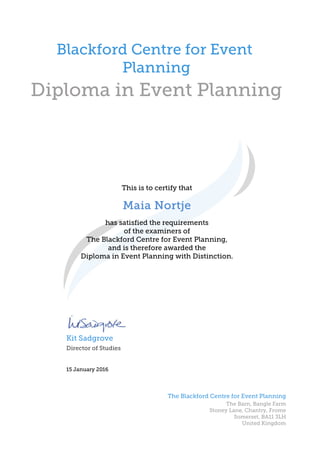 Diploma in Event Planning
This is to certify that
Blackford Centre for Event
Planning
Maia NortjeMaia NortjeMaia NortjeMaia Nortje
15 January 2016
Director of Studies
Kit Sadgrove
has satisfied the requirements
of the examiners of
The Blackford Centre for Event Planning,
and is therefore awarded the
Diploma in Event Planning with Distinction.
The Blackford Centre for Event Planning
The Barn, Bangle Farm
Stoney Lane, Chantry, Frome
Somerset, BA11 3LH
United Kingdom
 
