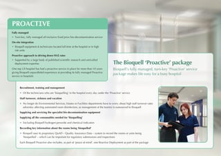 PROACTIVE
Fully managed
•	 Turn-key, fully managed all-inclusive fixed price bio-decontamination service
On-site integration
• 	Bioquell equipment & technicians located full time at the hospital or in high
risk units
Proactive approach to driving down HAI rates
• 	Supported by a large body of published scientific research and unrivalled
deployment expertise
One top US hospital has had a proactive service in place for more than 10 years
giving Bioquell unparalleled experience at providing its fully managed Proactive
service in hospitals
The Bioquell ‘Proactive’ package
Bioquell’s fully managed, turn-key ‘Proactive’ service
package makes life easy for a busy hospital
Recruitment, training and management
•	 Of the technicians who are ‘bioquelling’ in the hospital every day under the ‘Proactive’ service
Staff turnover, sickness and vacation
•	 No longer do Environmental Services, Estates or Facilities departments have to worry about high staff turnover rates
adversley affecting automated room disinfection, as management of the team(s) is outsourced to Bioquell
Supplying and servicing the specialist bio-decontamination equipment
Supplying all the consumables needed for ‘bioquelling’
•	 Including Bioquell hydrogen peroxide and chemical indicators
Recording key information about the rooms being ‘bioquelled’
• Bioquell uses its proprietary QuAD – Quality Assurance Data – system to record the rooms or units being
‘bioquelled’ – which can be important for regulatory submissions and inspections
Each Bioquell Proactive also includes, as part of ‘peace of mind’, one Reactive Deployment as part of the package
 