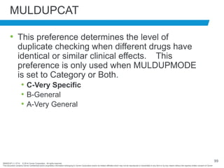 BRNDEXP 2.1 0714 © 2014 Cerner Corporation. All rights reserved.
This document contains Cerner confidential and/or proprietary information belonging to Cerner Corporation and/or its related affiliates which may not be reproduced or transmitted in any form or by any means without the express written consent of Cerner
99
MULDUPCAT
• This preference determines the level of
duplicate checking when different drugs have
identical or similar clinical effects. This
preference is only used when MULDUPMODE
is set to Category or Both.
• C-Very Specific
• B-General
• A-Very General
 