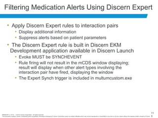 BRNDEXP 2.1 0714 © 2014 Cerner Corporation. All rights reserved.
This document contains Cerner confidential and/or proprietary information belonging to Cerner Corporation and/or its related affiliates which may not be reproduced or transmitted in any form or by any means without the express written consent of Cerner
11
8
Filtering Medication Alerts Using Discern Expert
• Apply Discern Expert rules to interaction pairs
• Display additional information
• Suppress alerts based on patient parameters
• The Discern Expert rule is built in Discern EKM
Development application available in Discern Launch
• Evoke MUST be SYNCHEVENT
• Rule firing will not result in the mCDS window displaying;
result will display when other alert types involving the
interaction pair have fired, displaying the window
• The Expert Synch trigger is included in multumcustom.exe
 