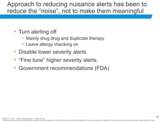 BRNDEXP 2.1 0714 © 2014 Cerner Corporation. All rights reserved.
This document contains Cerner confidential and/or proprietary information belonging to Cerner Corporation and/or its related affiliates which may not be reproduced or transmitted in any form or by any means without the express written consent of Cerner
15
Approach to reducing nuisance alerts has been to
reduce the “noise”, not to make them meaningful
• Turn alerting off
• Mainly drug drug and duplicate therapy
• Leave allergy checking on
• Disable lower severity alerts
• “Fine tune” higher severity alerts
• Government recommendations (FDA)
 