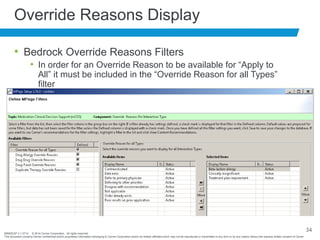BRNDEXP 2.1 0714 © 2014 Cerner Corporation. All rights reserved.
This document contains Cerner confidential and/or proprietary information belonging to Cerner Corporation and/or its related affiliates which may not be reproduced or transmitted in any form or by any means without the express written consent of Cerner
34
Override Reasons Display
• Bedrock Override Reasons Filters
• In order for an Override Reason to be available for “Apply to
All” it must be included in the “Override Reason for all Types”
filter
 