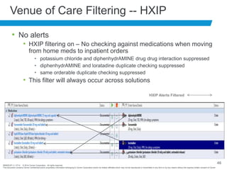 BRNDEXP 2.1 0714 © 2014 Cerner Corporation. All rights reserved.
This document contains Cerner confidential and/or proprietary information belonging to Cerner Corporation and/or its related affiliates which may not be reproduced or transmitted in any form or by any means without the express written consent of Cerner
46
Venue of Care Filtering -- HXIP
• No alerts
• HXIP filtering on – No checking against medications when moving
from home meds to inpatient orders
• potassium chloride and diphenhydrAMINE drug drug interaction suppressed
• diphenhydrAMINE and loratadine duplicate checking suppressed
• same orderable duplicate checking suppressed
• This filter will always occur across solutions
HXIP Alerts Filtered
 