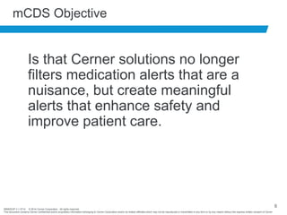 BRNDEXP 2.1 0714 © 2014 Cerner Corporation. All rights reserved.
This document contains Cerner confidential and/or proprietary information belonging to Cerner Corporation and/or its related affiliates which may not be reproduced or transmitted in any form or by any means without the express written consent of Cerner
6
mCDS Objective
Is that Cerner solutions no longer
filters medication alerts that are a
nuisance, but create meaningful
alerts that enhance safety and
improve patient care.
 
