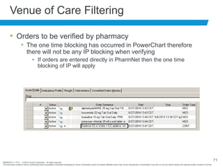 BRNDEXP 2.1 0714 © 2014 Cerner Corporation. All rights reserved.
This document contains Cerner confidential and/or proprietary information belonging to Cerner Corporation and/or its related affiliates which may not be reproduced or transmitted in any form or by any means without the express written consent of Cerner
71
Venue of Care Filtering
• Orders to be verified by pharmacy
• The one time blocking has occurred in PowerChart therefore
there will not be any IP blocking when verifying
• If orders are entered directly in PharmNet then the one time
blocking of IP will apply
 