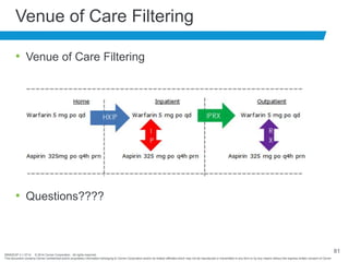 BRNDEXP 2.1 0714 © 2014 Cerner Corporation. All rights reserved.
This document contains Cerner confidential and/or proprietary information belonging to Cerner Corporation and/or its related affiliates which may not be reproduced or transmitted in any form or by any means without the express written consent of Cerner
81
Venue of Care Filtering
• Venue of Care Filtering
• Questions????
 