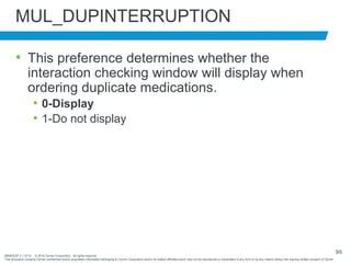 BRNDEXP 2.1 0714 © 2014 Cerner Corporation. All rights reserved.
This document contains Cerner confidential and/or proprietary information belonging to Cerner Corporation and/or its related affiliates which may not be reproduced or transmitted in any form or by any means without the express written consent of Cerner
96
MUL_DUPINTERRUPTION
• This preference determines whether the
interaction checking window will display when
ordering duplicate medications.
• 0-Display
• 1-Do not display
 