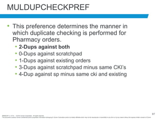 BRNDEXP 2.1 0714 © 2014 Cerner Corporation. All rights reserved.
This document contains Cerner confidential and/or proprietary information belonging to Cerner Corporation and/or its related affiliates which may not be reproduced or transmitted in any form or by any means without the express written consent of Cerner
97
MULDUPCHECKPREF
• This preference determines the manner in
which duplicate checking is performed for
Pharmacy orders.
• 2-Dups against both
• 0-Dups against scratchpad
• 1-Dups against existing orders
• 3-Dups against scratchpad minus same CKI’s
• 4-Dup against sp minus same cki and existing
 