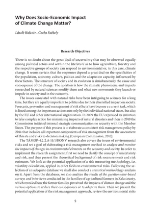 9
Why Does Socio-Economic Impact
of Climate Change Matter?
László Kulcsár , Csaba Székely
Research Objectives
There is no doubt about the great deal of uncertainty that may be observed equally
among political actors and within the literature as to how agriculture, forestry and
the respective groups of society can respond to environmental or, in this case, climate
change. It seems certain that the responses depend a great deal on the specificities of
the population, economy, culture, politics and the adaptation capacity, influenced by
these factors. The structure of society and its evolution is simultaneously the cause and
consequence of the change. The question is how the climatic phenomena and impacts
researched by natural sciences modify them and what new movements they launch or
impede in society and in the economy.
The issues associated with natural risks have been intriguing to sciences for a long
time, but they are equally important to politics due to their diversified impact on society.
Forecasts, prevention and management of risk effects have become a current task, which
is listed among the important actions not only by the individual national states, but also
by the EU and other international organization. In 2009 the EU expressed its intention
to take complex action for minimizing impacts of natural disasters and then in 2010 the
Commission initiated internal strategic communication on security with the Member
States. The purpose of this process is to elaborate a consistent risk management policy by
2014 that includes all important components of risk management from the assessment
of threats and risks to decision making (European Commission, 2010).
The TÁMOP-4.2.2.A-11/1/KONV research also covers the issues of environmental
risks and set a goal of elaborating a risk management method to analyze and monitor
the impacts of changes in environmental elements on the economy and society. In order to
implement the research assignment, first we need to clarify the concept of uncertainty
and risk, and then present the theoretical background of risk measurements and risk
estimates. We look at the potential application of a risk measuring methodology, i.e.
volatility calculation, applied in other fields to environmental risks. Following the se-
lection of an adequate database we shall also conduct a statistical methodology analysis
on it. Apart from the databases, we also analyze the results of the questionnaire-based
surveys and interviews conducted in the families of agricultural farmers in Zala county,
which revealed how the farmer families perceived the impacts of climate change and the
various options to reduce their consequences or to adapt to them. Then we present the
potential application of the risk management approach, review the environmental risks
 