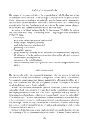 101
Analysis of environmental risks
The analysis of environmental risks is the responsibility of each Member State within
the European Union, for which the EU develops various directives and provides meth-
odology assistance. According to one principle, Member States must try to conduct a
risk assessment for at least the most important 10-20 environmental risks and to develop
scenarios as the first step. Another principle suggests that the analyses should rely more
on quantitative data and the quantitative models based on them.
According to the directives issued by the EU Commission (EC, 2010), the national
risk assessments must apply the following criteria. The principles were developed by
GTZ (GTZ, 2004).
1. Risk analysis:
 geographic analysis (geographic location, size)
 timely analysis (frequency, duration),
 analysis by dimension (size, intensity),
 probability of occurrence.
2. Vulnerability analysis:
 people potentially affected by the risk and identification of the elements (exposure),
 identification of the factors/impacts causing vulnerability (physical, economic,
environmental, social/political),
 assessment of the probable effects,
 analysis of the self-protection capabilities, which can reduce exposure or vulner-
ability.
Multi-risk assessment
The purpose of a multi-risk assessment is to properly take into account the potential
knock-on effects of the individual events (consequences, domino effects, cascade effects).
As an example, an earthquake may damage a gas pipeline, which may then blow up, or
may cause an industrial fire. The joint management facilitates the analysis of the mutual
correlation between several threats and risks.
A multi-risk assessment involves the approach of multiple exposure and multiple
vulnerability. Such risk assessment type can illustrate the potential increasing and ex-
panding impacts of interactions with other threats. A particular risk may increase the
occurrence of another risk, or a certain event can significantly change the vulnerability
of the whole system. The multi-risk assessment makes statements about the vulnerability
of the sensitive areas exposed to risks (e.g., population, transport system and infrastruc-
ture, buildings, cultural heritage) and shows the various types of injuries and damages
that occur as a result of various threats, the prevention and combating of which requires
different methods and resources.
Concurrently implemented several single-risk analyses may also take into account
the complexity of the various reasons of a particular risk. However, this method often
 