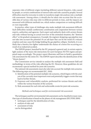 102
separates risks of different origin (including different natural disasters, risks caused
by people, or certain combinations of natural risks and risks caused by people). Several
difficulties must be overcome in order to transform single risk analyses into a multiple
risk assessment. Among others, it should also be taken into account that the acces-
sible data of various risks may refer to different periods in time, and the impacts are
measured with different methods too, which makes comparison or ranking difficult
or even impossible.
In practice, other types of challenges also make multiple risk assessment difficult.
Such difficulties include cumbersome coordination and cooperation between various
experts, authorities and agencies. Each expert and authority deals with certain threats
and risks without having an actual overview of the estimated situation, the “domino
effect” or the gradual consequences. Example: the engineer designing a gas pipeline may
not take into account the potential 10 cm ash layer that can be the result of a volcano
eruption and may cause the bridge holding the gas pipeline collapse. Similarly, it is un-
likely that a forestry fire-fighter understands the chance of a forest fire occurring as a
result of an industrial accident.
The ESPON project, launched by the EU, prepared a general and, in certain aspects,
light analysis of the main risk interactions for each European NUTS3 region and pre-
pared maps accordingly. The project report illustrates well how to build a quantitative
risk assessment for the entire EU. The ESPON report describes the identification of the
“threat clusters”.
The Commission service intends to analyse the multiple risk assessment field and
methodology in terms of the risks affecting the EU. However, those guidelines do not
recommend a special method for joint risk scenarios.
The national risk assessments must also take into account the multiple risk scenarios.
The following steps are recommended (EC, 2010).
1) Identification of the potential multiple risk scenarios, which begins with the anal-
ysis of the currently most important event and potentially triggers events that may
lead to further threats.
2) Exposure and vulnerability analysis, performed for various threats and risks
within the various branches of the scenario.
3) Risk assessment for each risk and unfavorable events for joint risk scenarios.
Methods and techniques used for environmental risk assessment
The techniques used for environmental risk assessment can be classified in many ways.
One type of classification is based on the phases of risk management (IEC/FDIS 2009):
 techniques used for the identification of risks,
 analysis of risks and
 assessment of risks
can be distinguished.
 