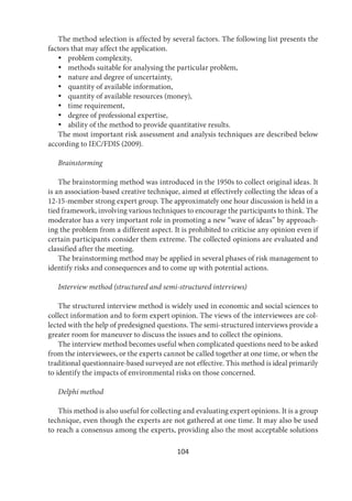 104
The method selection is affected by several factors. The following list presents the
factors that may affect the application.
 problem complexity,
 methods suitable for analysing the particular problem,
 nature and degree of uncertainty,
 quantity of available information,
 quantity of available resources (money),
 time requirement,
 degree of professional expertise,
 ability of the method to provide quantitative results.
The most important risk assessment and analysis techniques are described below
according to IEC/FDIS (2009).
Brainstorming
The brainstorming method was introduced in the 1950s to collect original ideas. It
is an association-based creative technique, aimed at effectively collecting the ideas of a
12-15-member strong expert group. The approximately one hour discussion is held in a
tied framework, involving various techniques to encourage the participants to think. The
moderator has a very important role in promoting a new “wave of ideas” by approach-
ing the problem from a different aspect. It is prohibited to criticise any opinion even if
certain participants consider them extreme. The collected opinions are evaluated and
classified after the meeting.
The brainstorming method may be applied in several phases of risk management to
identify risks and consequences and to come up with potential actions.
Interview method (structured and semi-structured interviews)
The structured interview method is widely used in economic and social sciences to
collect information and to form expert opinion. The views of the interviewees are col-
lected with the help of predesigned questions. The semi-structured interviews provide a
greater room for maneuver to discuss the issues and to collect the opinions.
The interview method becomes useful when complicated questions need to be asked
from the interviewees, or the experts cannot be called together at one time, or when the
traditional questionnaire-based surveyed are not effective. This method is ideal primarily
to identify the impacts of environmental risks on those concerned.
Delphi method
This method is also useful for collecting and evaluating expert opinions. It is a group
technique, even though the experts are not gathered at one time. It may also be used
to reach a consensus among the experts, providing also the most acceptable solutions
 