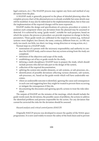 106
legal contracts, etc.). The HAZOP process may register any form and method of any
deviation from the plan.
A HAZOP study is generally prepared in the phase of detailed planning when the
complete process chart of the planned process is already available but some details may
still be modified. It may also be elaborated in the implementation phase, but in that case
the implementation of the required changes will be more expensive.
HAZOP studies the design and specifications of a process, procedure or system: it
analyses each component where any deviation from the planned may be assumed or
detected. It is achieved by using “guide-words”, suitable for such purposes, based on
which the system, the process or procedure can provide responses to change in the key
parameters. Those guide-words are calibrated to the respective system (e.g., technical
systems: more (higher), less (lower), the same, contrary, different from etc.; in HR: too
early, too much, too little, too short, too long, wrong direction or wrong action, etc.).
Normal steps in a HAZOP study:
 nomination of a person with the necessary responsibility and authority to con-
duct the HAZOP study, and to ensure that any actions arising from the study are
completed,
 definition of the objectives and scope of the study,
 establishing a set of key or guide-words for the study,
 defining a multi-disciplinary HAZOP team to prepare the study, which should
include persons who did not take part in the design of the system,
 collection of the required documentation,
 splitting the system into smaller elements, or sub-systems, or sub-processes, etc.,
 identification of possible deviations affecting various elements, sub-system,
sub-processes, etc. based on the guide-words which will have undesirable out-
comes,
 where an undesirable outcome is identified, agreeing the cause and consequences
in each case and suggesting how they might be treated to prevent them occurring
or mitigate the consequences if they do,
 documenting the discussion and agreeing specific actions to treat the risks iden-
tified.
The outputs of HAZOP are the minutes of the meetings, which should include the
guide-words used, the deviations, the possible causes of problems, the actions to address
the identified problems and persons responsible for the action. For any deviation that
cannot be corrected the risks for the deviation should be assessed.
Hazard analysis and critical control points (HACCP)
Originally HACCP process was developed to ensure the quality of the NASA space
programmes. It is now used widely to ensure the safety of the food chain and to prevent
 