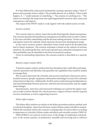 108
It is then followed by a discussion facilitated by creating a question using a “what if”
phrase and a prompt word or subject. The possible phrases are as follows: “what would
happen, if...”, “could someone or something...”, “has anyone or anything ever...” The
intent is to stimulate the study team into exploring potential scenarios, their causes and
consequences and impacts.
The output of the SWIFT study is a risk register with risk-ranked actions or tasks.
Scenario analysis
The scenario refers to a future vision that results from logically related assumptions.
The scenarios describe the hypothetical consequences of related events in order to identi-
fy the cause and effect relationships and the decision making situations. Various versions
and options need to be outlined, which represent characteristic development trends.
In the course scenario analysis, alternative future trends need to be described that
lead to future situations. The scenario technique is based on the analysis of extreme
situations. By analyzing the best, worst and expected cases, potential consequences and
their probability may be identified in the form of sensitivity analyses.
Given its outstanding importance, the scenario analysis is described in a separate
study.
Business impact analysis (BIA)
A business impact analysis analyses how key disruption risks could affect and organ-
ization’s operations and identifies and quantifies the capabilities that would be needed
to manage them.
BIA is used to determine the criticality and recovery timeframes of processes and as-
sociated resources (people, equipment, information technology) to ensure the continued
achievement of objectives. Additionally, the BIA assists in determining interdependences
and interrelationships between processes, internal and external parties and any supply
chain linkages.
Questionnaires, interviews and structured workshops are used for the impact anal-
ysis in order to better identify the critical processes, impacts of losses and the required
recovery timeframe, as well as supporting resources.
Failure effect analyses
The failure effect analyses are similar to the failure prevention analysis method, used
in technical disciplines. Apart from the basic version (Failure modes and effects analysis,
FMEA) the extended version also contains a ranking order of various effects according
to importance or criticality (Failure modes and effects and criticality analysis, FMECA).
FMEA/FMECA are used on several areas: in the design of components and prod-
ucts, in the system analysis, in production, assembly and servicing and in software
 