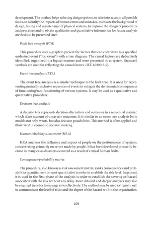 109
development. The method helps selecting design options, to take into account all possible
faults, to identify the impacts of human errors and mistakes, to ensure the background of
design, testing and maintenance of physical systems, to improve the design of procedures
and processes and to obtain qualitative and quantitative information for future analysis
methods to be presented later.
Fault tree analysis (FTA)
This procedure uses a graph to present the factors that can contribute to a specified
undesired event (“top event”) with a tree diagram. The causal factors are deductively
identified, organized in a logical manner and were presented in as system. Standard
symbols are used for reflecting the causal factors. (IEC 60300-3-9).
Event tree analysis (ETA)
The event tree analysis is a similar technique to the fault tree. It is used for repre-
senting mutually exclusive sequences of events to mitigate the detrimental consequences
of functioning/non-functioning of various systems. It may be used as a qualitative and
quantitative procedure.
Decision tree analysis
A decision tree represents decision alternatives and outcomes in a sequential manner,
which takes account of uncertain outcomes. It is similar to an event tree analysis but it
models not only events, but also decision possibilities. This method is often applied and
illustrated in economic decision making.
Human reliability assessment (HRA)
HRA analyses the influence and impact of people on the performance of systems,
concentrating primarily on errors made by people. It has been developed primarily be-
cause in many cases disasters occurred as a result of critical human faults.
Consequence/probability matrix
The procedure, also known as risk assessment matrix, ranks consequences and prob-
abilities quantitatively or semi-quantitative in order to establish the risk level. In general,
it is used in the first phase of the analysis is order to establish the severity or hazard
associated with the risk without any delay. More detailed and deeper analyses may also
be required in order to manage risks effectively. The method may be used extremely well
to communicate the level of risks and the degree of the hazard within the organization.
 