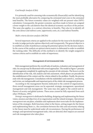 110
Cost/benefit Analysis (CBA)
It is primarily used for assessing risks economically (financially) and for identifying
the most profitable alternative by comparing the estimated total costs to the estimated
total benefits. The future economic values are weighted with net present value (NPV)
calculation. Consequently, the greater economic sacrifices made in future are assigned
a lower weight in the calculations than the identical economic sacrifices of the present.
The same also applies, in a contrary direction, to benefits. They also try to identify all
the costs (direct and indirect costs, opportunity costs, etc.) and indirect benefits.
Multi-criteria decision analysis (MCDA)
Several important criteria are applied in the analysis for the issue to be decided upon
in order to judge particular options objectively and transparently. The general objective is
to establish an order of preferences among the potential options for the decision makers.
In the course of the analysis an option/criteria matrix is elaborated in order to establish
the ranking order. The difficulty of this method is to identify the weight assigned to
various criteria and to establish an order of importance.
Management of environmental risks
Risk management performs the overall tasks of analysis, evaluation and management of
risks. Its concept may be illustrated with several approaches. The model in Figure 1 presents
risk management completely by applying the concepts of risk estimates. The focus is on the
identification of the risk, risk analysis and risk assessment, which phases are preceded by
the establishment of the context and the criteria related to the problem. Finally, the process
ends with risk management. Consultations with the stakeholders and control i.e., monitoring
and review, are indispensable and important parts of the whole risk management process.
According to the management theories dedicated to the control of organizations,
three overall management areas can be separated: strategic management, operational
management and risk management. The same may also apply to the control and in-
fluence of society and global systems. These areas cannot be fully separated from each
other (Williams, 1995).
Strategic management is dedicated to building, designing and implementing the future
vision, mission and objectives of an organization and the related strategies. Operational
management sets out plans, schedules and implements short-term tasks for the implemen-
tation of the strategies. Both functions relate to the future, setting targets for the future
and implementing them i.e., the correlation between the risks and uncertainty relating
to the future must be understood under all circumstances. During the performance of
strategic and operational management tasks, risks are detected, their impacts are assessed
and risk management also takes place.
 