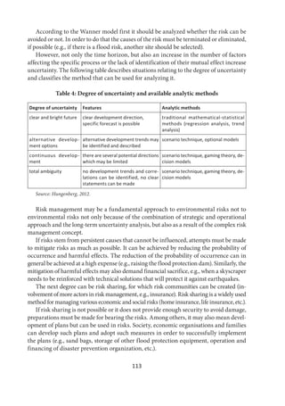 113
According to the Wanner model first it should be analyzed whether the risk can be
avoided or not. In order to do that the causes of the risk must be terminated or eliminated,
if possible (e.g., if there is a flood risk, another site should be selected).
However, not only the time horizon, but also an increase in the number of factors
affecting the specific process or the lack of identification of their mutual effect increase
uncertainty. The following table describes situations relating to the degree of uncertainty
and classifies the method that can be used for analyzing it.
Table 4: Degree of uncertainty and available analytic methods
Degree of uncertainty Features Analytic methods
clear and bright future clear development direction,
specific forecast is possible
traditional mathematical-statistical
methods (regression analysis, trend
analysis)
alternative develop-
ment options
alternative development trends may
be identified and described
scenario technique, optional models
continuous develop-
ment
there are several potential directions
which may be limited
scenario technique, gaming theory, de-
cision models
total ambiguity no development trends and corre-
lations can be identified, no clear
statements can be made
scenario technique, gaming theory, de-
cision models
Source: Hungenberg, 2012.
Risk management may be a fundamental approach to environmental risks not to
environmental risks not only because of the combination of strategic and operational
approach and the long-term uncertainty analysis, but also as a result of the complex risk
management concept.
If risks stem from persistent causes that cannot be influenced, attempts must be made
to mitigate risks as much as possible. It can be achieved by reducing the probability of
occurrence and harmful effects. The reduction of the probability of occurrence can in
general be achieved at a high expense (e.g., raising the flood protection dam). Similarly, the
mitigation of harmful effects may also demand financial sacrifice, e.g., when a skyscraper
needs to be reinforced with technical solutions that will protect it against earthquakes.
The next degree can be risk sharing, for which risk communities can be created (in-
volvement of more actors in risk management, e.g., insurance). Risk sharing is a widely used
method for managing various economic and social risks (home insurance, life insurance, etc.).
If risk sharing is not possible or it does not provide enough security to avoid damage,
preparations must be made for bearing the risks. Among others, it may also mean devel-
opment of plans but can be used in risks. Society, economic organisations and families
can develop such plans and adopt such measures in order to successfully implement
the plans (e.g., sand bags, storage of other flood protection equipment, operation and
financing of disaster prevention organization, etc.).
 