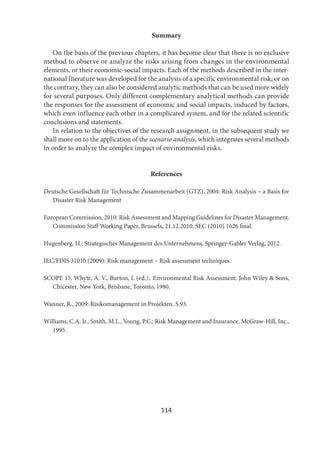 114
Summary
On the basis of the previous chapters, it has become clear that there is no exclusive
method to observe or analyze the risks arising from changes in the environmental
elements, or their economic-social impacts. Each of the methods described in the inter-
national literature was developed for the analysis of a specific environmental risk, or on
the contrary, they can also be considered analytic methods that can be used more widely
for several purposes. Only different complementary analytical methods can provide
the responses for the assessment of economic and social impacts, induced by factors,
which even influence each other in a complicated system, and for the related scientific
conclusions and statements.
In relation to the objectives of the research assignment, in the subsequent study we
shall move on to the application of the scenario analysis, which integrates several methods
in order to analyze the complex impact of environmental risks.
References
Deutsche Gesellschaft für Technische Zusammenarbeit (GTZ), 2004: Risk Analysis – a Basis for
Disaster Risk Management
European Commission, 2010: Risk Assessment and Mapping Guidelines for Disaster Management.
Commission Staff Working Paper, Brussels, 21.12.2010. SEC (2010) 1626 final.
Hugenberg, H.: Strategisches Management des Unternehmens. Springer-Gabler Verlag, 2012.
IEC/FDIS 31010 (2009): Risk management – Risk assessment techniques.
SCOPE 15. Whyte, A. V., Burton, I. (ed.):. Environmental Risk Assessment. John Wiley & Sons,
Chicester, New York, Brisbane, Toronto, 1980.
Wanner, R., 2009: Risikomanagement in Projekten. S.93.
Williams, C.A. Jr., Smith, M.L., Young, P.C.: Risk Management and Insurance. McGraw-Hill, Inc.,
1995.
 