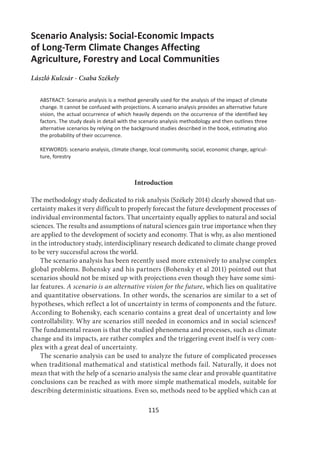 115
Scenario Analysis: Social-Economic Impacts
of Long-Term Climate Changes Affecting
Agriculture, Forestry and Local Communities
László Kulcsár - Csaba Székely
ABSTRACT: Scenario analysis is a method generally used for the analysis of the impact of climate
change. It cannot be confused with projections. A scenario analysis provides an alternative future
vision, the actual occurrence of which heavily depends on the occurrence of the identified key
factors. The study deals in detail with the scenario analysis methodology and then outlines three
alternative scenarios by relying on the background studies described in the book, estimating also
the probability of their occurrence.
KEYWORDS: scenario analysis, climate change, local community, social, economic change, agricul-
ture, forestry
Introduction
The methodology study dedicated to risk analysis (Székely 2014) clearly showed that un-
certainty makes it very difficult to properly forecast the future development processes of
individual environmental factors. That uncertainty equally applies to natural and social
sciences. The results and assumptions of natural sciences gain true importance when they
are applied to the development of society and economy. That is why, as also mentioned
in the introductory study, interdisciplinary research dedicated to climate change proved
to be very successful across the world.
The scenario analysis has been recently used more extensively to analyse complex
global problems. Bohensky and his partners (Bohensky et al 2011) pointed out that
scenarios should not be mixed up with projections even though they have some simi-
lar features. A scenario is an alternative vision for the future, which lies on qualitative
and quantitative observations. In other words, the scenarios are similar to a set of
hypotheses, which reflect a lot of uncertainty in terms of components and the future.
According to Bohensky, each scenario contains a great deal of uncertainty and low
controllability. Why are scenarios still needed in economics and in social sciences?
The fundamental reason is that the studied phenomena and processes, such as climate
change and its impacts, are rather complex and the triggering event itself is very com-
plex with a great deal of uncertainty.
The scenario analysis can be used to analyze the future of complicated processes
when traditional mathematical and statistical methods fail. Naturally, it does not
mean that with the help of a scenario analysis the same clear and provable quantitative
conclusions can be reached as with more simple mathematical models, suitable for
describing deterministic situations. Even so, methods need to be applied which can at
 