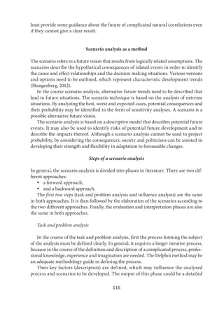 116
least provide some guidance about the future of complicated natural correlations even
if they cannot give a clear result.
Scenario analysis as a method
The scenario refers to a future vision that results from logically related assumptions. The
scenarios describe the hypothetical consequences of related events in order to identify
the cause and effect relationships and the decision making situations. Various versions
and options need to be outlined, which represent characteristic development trends
(Hungenberg, 2012).
In the course scenario analysis, alternative future trends need to be described that
lead to future situations. The scenario technique is based on the analysis of extreme
situations. By analyzing the best, worst and expected cases, potential consequences and
their probability may be identified in the form of sensitivity analyses. A scenario is a
possible alternative future vision.
The scenario analysis is based on a descriptive model that describes potential future
events. It may also be used to identify risks of potential future development and to
describe the impacts thereof. Although a scenario analysis cannot be used to project
probability, by considering the consequences, society and politicians can be assisted in
developing their strength and flexibility in adaptation to foreseeable changes.
Steps of a scenario analysis
In general, the scenario analysis is divided into phases in literature. There are two dif-
ferent approaches:
 a forward approach,
 and a backward approach.
The first two steps (task and problem analysis and influence analysis) are the same
in both approaches. It is then followed by the elaboration of the scenarios according to
the two different approaches. Finally, the evaluation and interpretation phases are also
the same in both approaches.
Task and problem analysis
In the course of the task and problem analysis, first the process forming the subject
of the analysis must be defined clearly. In general, it requires a longer iterative process,
because in the course of the definition and description of a complicated process, profes-
sional knowledge, experience and imagination are needed. The Delphoi method may be
an adequate methodology guide in defining the process.
Then key factors (descriptors) are defined, which may influence the analyzed
process and scenarios to be developed. The output of this phase could be a detailed
 